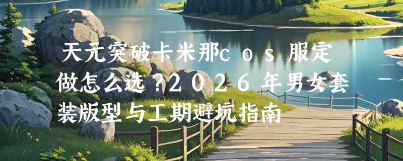 天元突破卡米那cos服定做怎么选？2026年男女套装版型与工期避坑指南