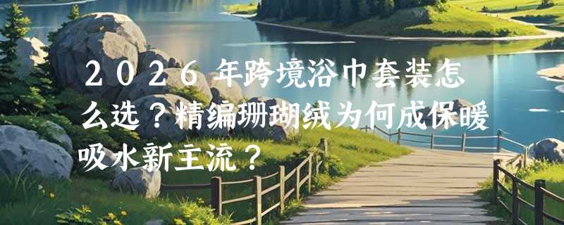 2026年跨境浴巾套装怎么选？精编珊瑚绒为何成保暖吸水新主流？