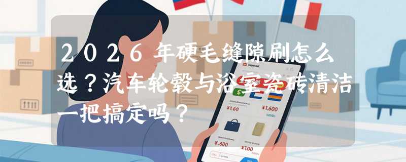 2026年硬毛缝隙刷怎么选？汽车轮毂与浴室瓷砖清洁一把搞定吗？