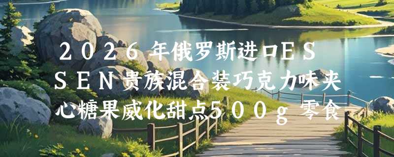 2026年俄罗斯进口ESSEN贵族混合装巧克力味夹心糖果威化甜点500g零食品值得买吗？