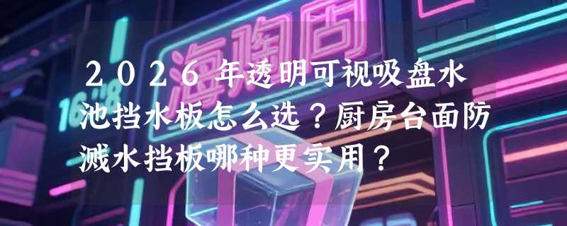 2026年透明可视吸盘水池挡水板怎么选？厨房台面防溅水挡板哪种更实用？