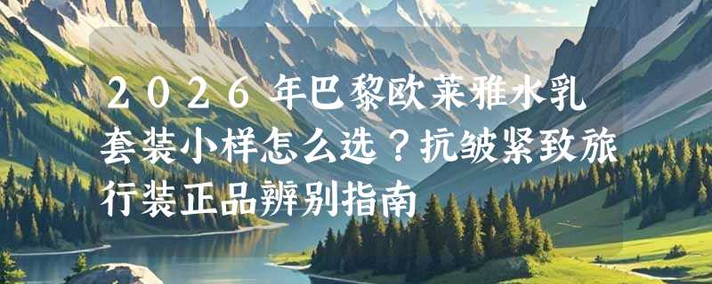 2026年巴黎欧莱雅水乳套装小样怎么选？抗皱紧致旅行装正品辨别指南