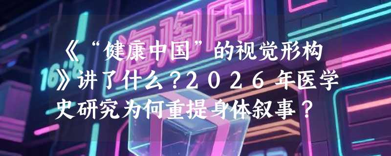 《“健康中国”的视觉形构》讲了什么？2026年医学史研究为何重提身体叙事？