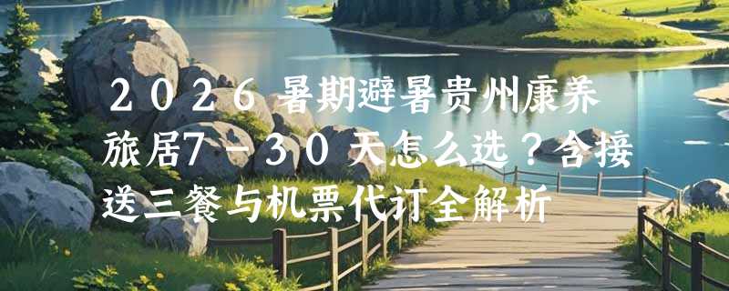 2026暑期避暑贵州康养旅居7-30天怎么选？含接送三餐与机票代订全解析