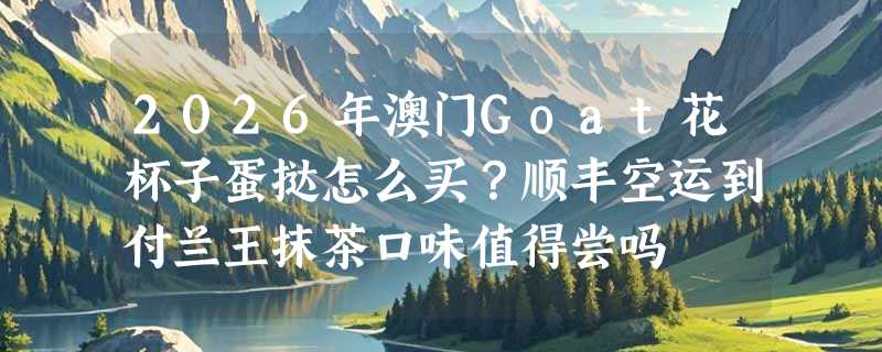 2026年澳门Goat花杯子蛋挞怎么买？顺丰空运到付兰王抹茶口味值得尝吗