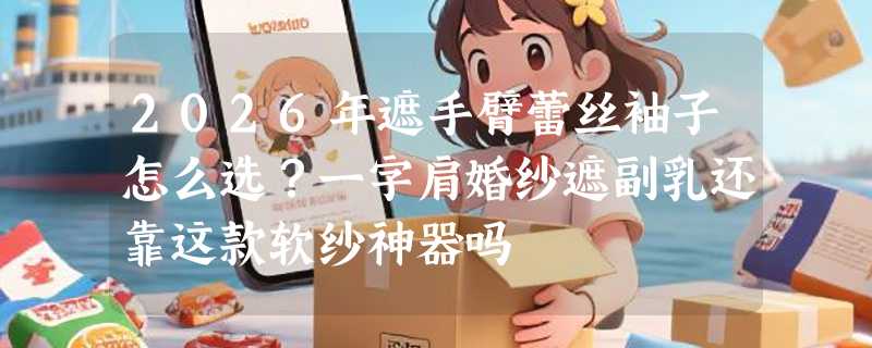2026年遮手臂蕾丝袖子怎么选？一字肩婚纱遮副乳还靠这款软纱神器吗