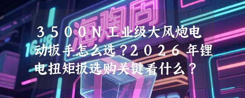 3500N工业级大风炮电动扳手怎么选？2026年锂电扭矩扳选购关键看什么？