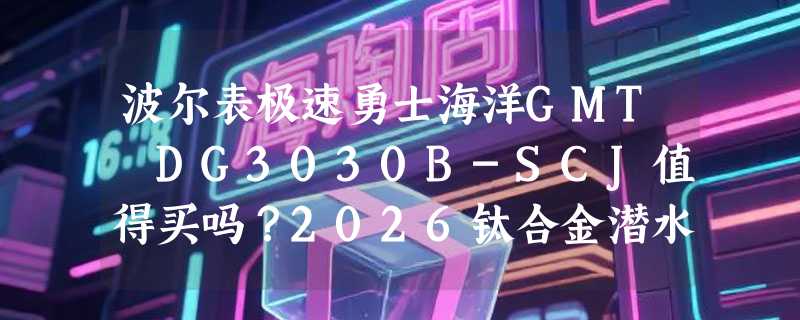 波尔表极速勇士海洋GMT DG3030B-SCJ值得买吗？2026钛合金潜水表新趋势