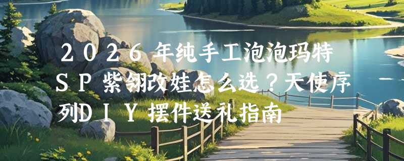 2026年纯手工泡泡玛特SP紫翎改娃怎么选？天使序列DIY摆件送礼指南