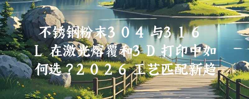 不锈钢粉末304与316L在激光熔覆和3D打印中如何选？2026工艺匹配新趋势