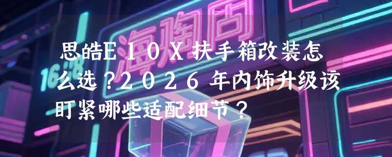 思皓E10X扶手箱改装怎么选？2026年内饰升级该盯紧哪些适配细节？