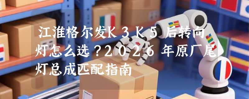 江淮格尔发K3K5后转向灯怎么选？2026年原厂尾灯总成匹配指南