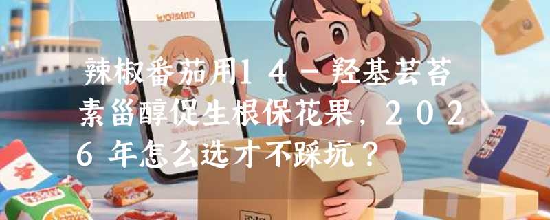 辣椒番茄用14-羟基芸苔素甾醇促生根保花果，2026年怎么选才不踩坑？