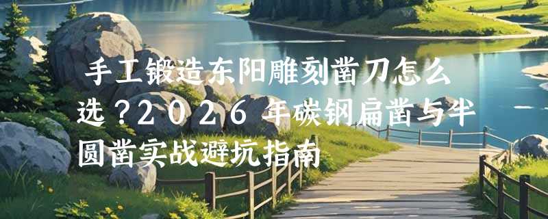 手工锻造东阳雕刻凿刀怎么选？2026年碳钢扁凿与半圆凿实战避坑指南