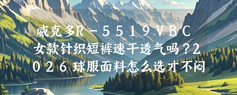 威克多R-5519VBC女款针织短裤速干透气吗？2026球服面料怎么选才不闷汗？