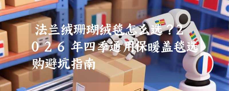 法兰绒珊瑚绒毯怎么选？2026年四季通用保暖盖毯选购避坑指南