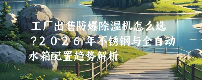工厂出售防爆除湿机怎么选？2026年不锈钢与全自动水箱配置趋势解析