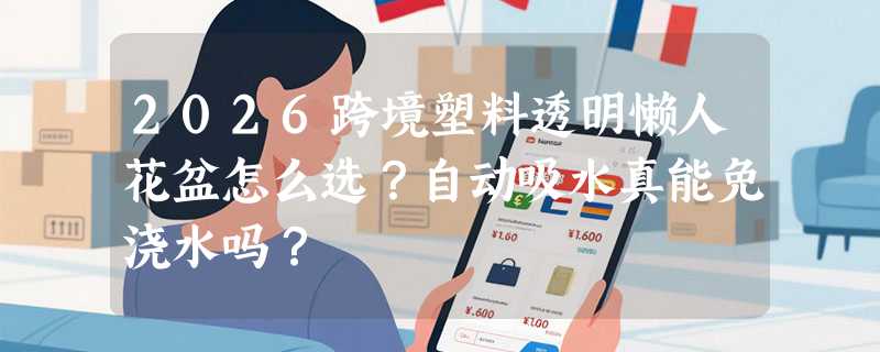 2026跨境塑料透明懒人花盆怎么选？自动吸水真能免浇水吗？