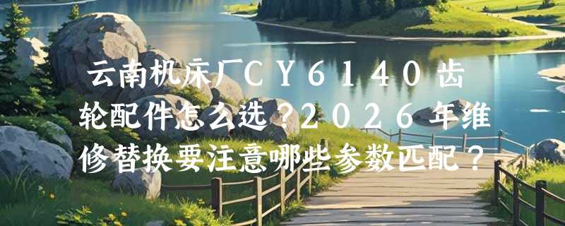 云南机床厂CY6140齿轮配件怎么选？2026年维修替换要注意哪些参数匹配？