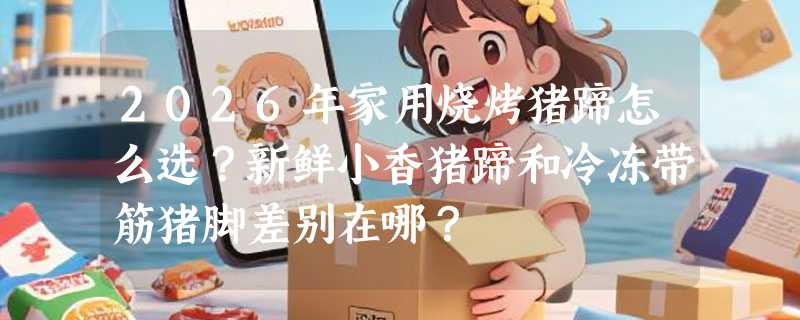 2026年家用烧烤猪蹄怎么选？新鲜小香猪蹄和冷冻带筋猪脚差别在哪？