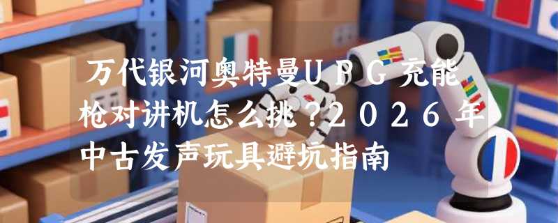 万代银河奥特曼UPG充能枪对讲机怎么挑？2026年中古发声玩具避坑指南