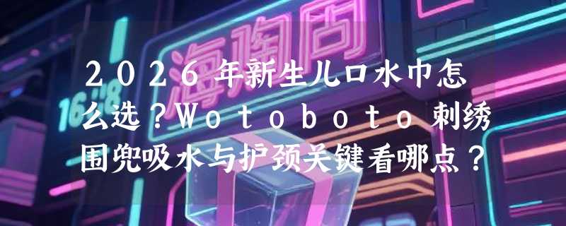 2026年新生儿口水巾怎么选？Wotoboto刺绣围兜吸水与护颈关键看哪点？