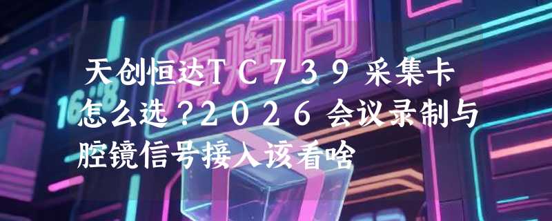天创恒达TC739采集卡怎么选？2026会议录制与腔镜信号接入该看啥
