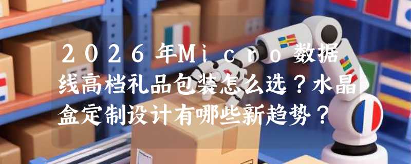 2026年Micro数据线高档礼品包装怎么选？水晶盒定制设计有哪些新趋势？