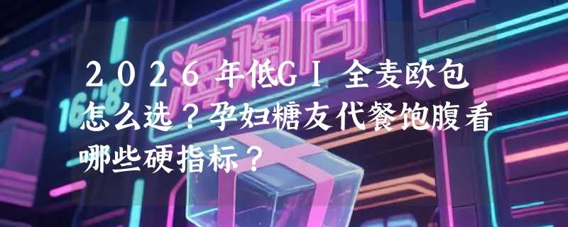 2026年低GI全麦欧包怎么选？孕妇糖友代餐饱腹看哪些硬指标？