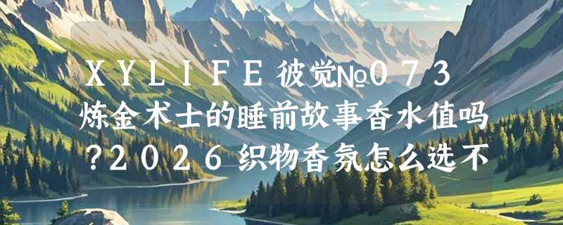 XYLIFE彼觉№073炼金术士的睡前故事香水值吗？2026织物香氛怎么选不踩雷