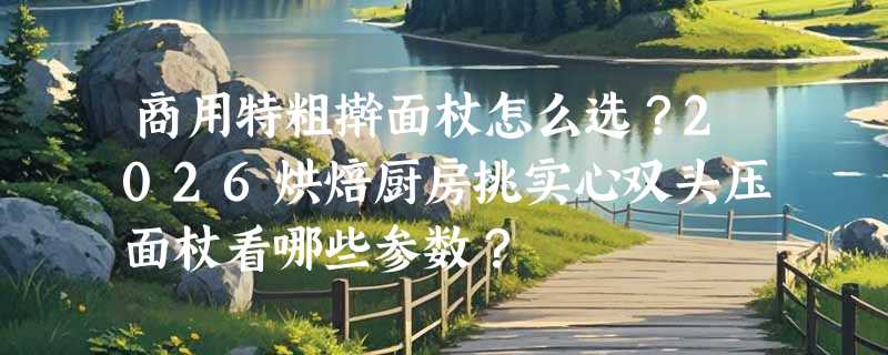 商用特粗擀面杖怎么选？2026烘焙厨房挑实心双头压面杖看哪些参数？