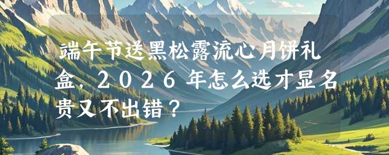 端午节送黑松露流心月饼礼盒，2026年怎么选才显名贵又不出错？