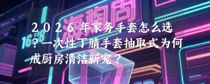 2026年家务手套怎么选？一次性丁腈手套抽取式为何成厨房清洁新宠？