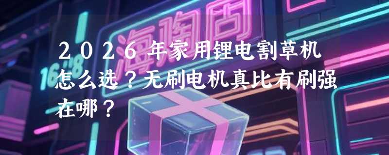 2026年家用锂电割草机怎么选？无刷电机真比有刷强在哪？