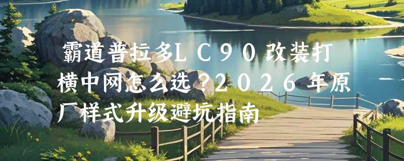 霸道普拉多LC90改装打横中网怎么选？2026年原厂样式升级避坑指南