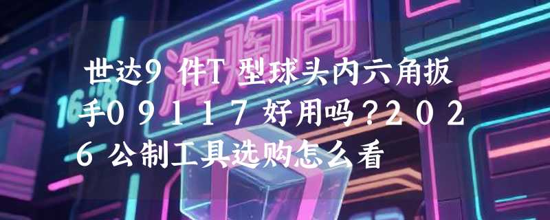 世达9件T型球头内六角扳手09117好用吗？2026公制工具选购怎么看