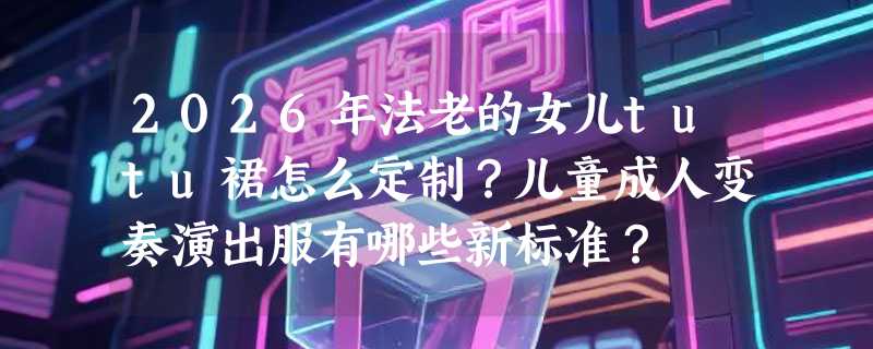 2026年法老的女儿tutu裙怎么定制？儿童成人变奏演出服有哪些新标准？