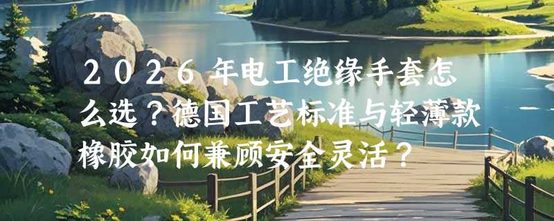 2026年电工绝缘手套怎么选？德国工艺标准与轻薄款橡胶如何兼顾安全灵活？