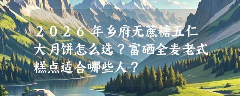 2026年乡府无蔗糖五仁大月饼怎么选？富硒全麦老式糕点适合哪些人？