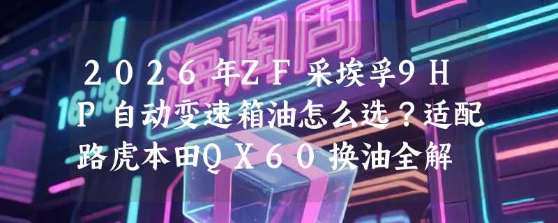 2026年ZF采埃孚9HP自动变速箱油怎么选？适配路虎本田QX60换油全解