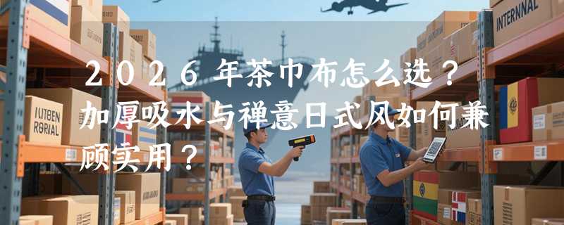 2026年茶巾布怎么选？加厚吸水与禅意日式风如何兼顾实用？