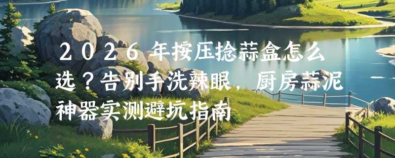 2026年按压捻蒜盒怎么选？告别手洗辣眼，厨房蒜泥神器实测避坑指南