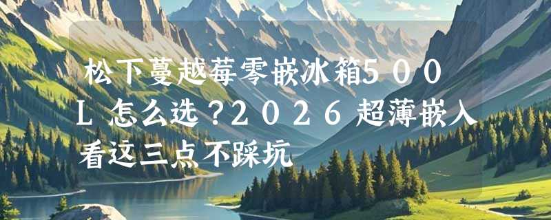 松下蔓越莓零嵌冰箱500L怎么选？2026超薄嵌入看这三点不踩坑