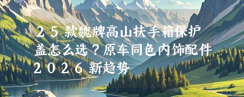 25款魏牌高山扶手箱保护盖怎么选？原车同色内饰配件2026新趋势