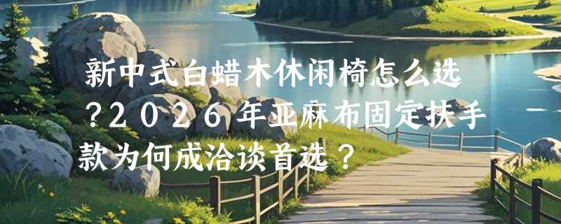新中式白蜡木休闲椅怎么选？2026年亚麻布固定扶手款为何成洽谈首选？