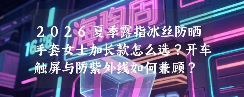 2026夏季露指冰丝防晒手套女士加长款怎么选？开车触屏与防紫外线如何兼顾？