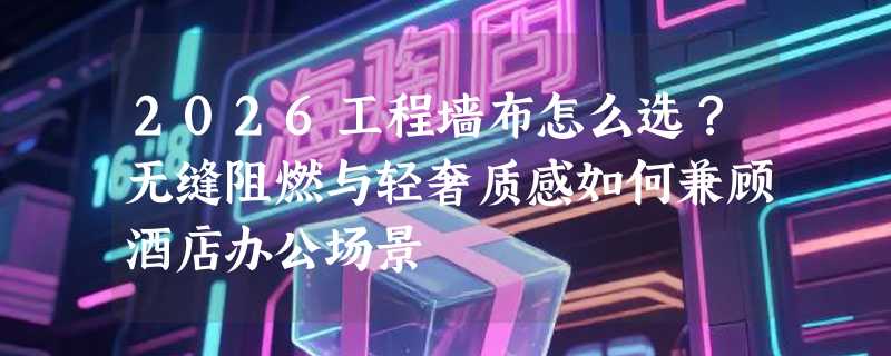 2026工程墙布怎么选？无缝阻燃与轻奢质感如何兼顾酒店办公场景