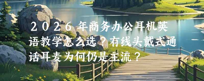 2026年商务办公耳机英语教学怎么选？有线头戴式通话耳麦为何仍是主流？