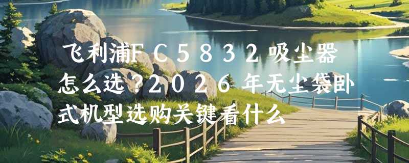 飞利浦FC5832吸尘器怎么选？2026年无尘袋卧式机型选购关键看什么