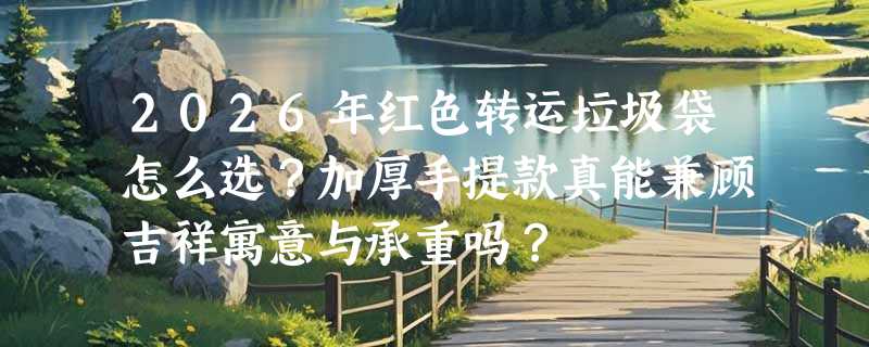 2026年红色转运垃圾袋怎么选？加厚手提款真能兼顾吉祥寓意与承重吗？